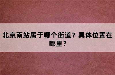 北京南站属于哪个街道？具体位置在哪里？