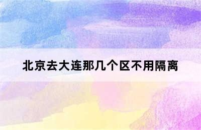 北京去大连那几个区不用隔离