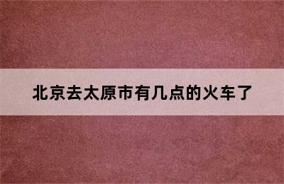 北京去太原市有几点的火车了