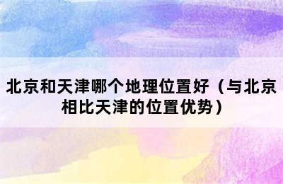 北京和天津哪个地理位置好（与北京相比天津的位置优势）