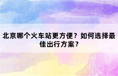 北京哪个火车站更方便？如何选择最佳出行方案？