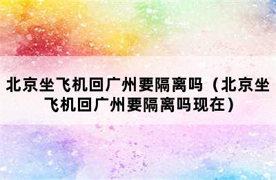 北京坐飞机回广州要隔离吗（北京坐飞机回广州要隔离吗现在）