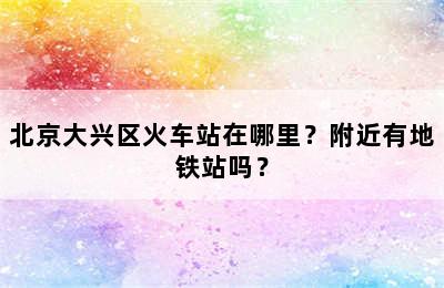 北京大兴区火车站在哪里？附近有地铁站吗？