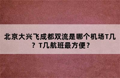 北京大兴飞成都双流是哪个机场T几？T几航班最方便？