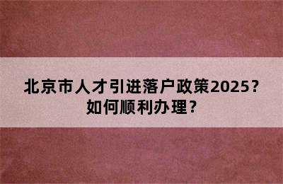 北京市人才引进落户政策2025？如何顺利办理？