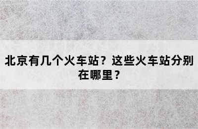 北京有几个火车站？这些火车站分别在哪里？