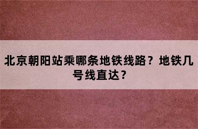 北京朝阳站乘哪条地铁线路？地铁几号线直达？