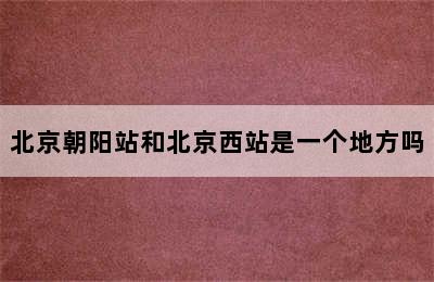 北京朝阳站和北京西站是一个地方吗