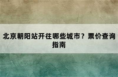 北京朝阳站开往哪些城市？票价查询指南