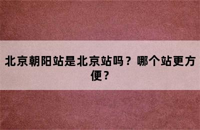 北京朝阳站是北京站吗？哪个站更方便？