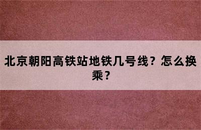 北京朝阳高铁站地铁几号线？怎么换乘？