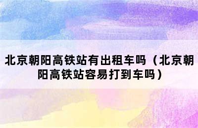 北京朝阳高铁站有出租车吗（北京朝阳高铁站容易打到车吗）