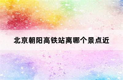 北京朝阳高铁站离哪个景点近