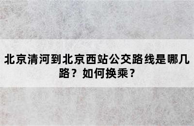 北京清河到北京西站公交路线是哪几路？如何换乘？
