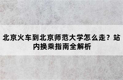 北京火车到北京师范大学怎么走？站内换乘指南全解析