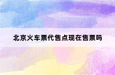 北京火车票代售点现在售票吗