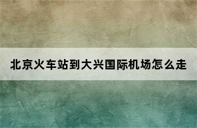 北京火车站到大兴国际机场怎么走