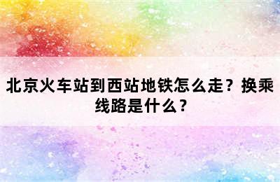 北京火车站到西站地铁怎么走？换乘线路是什么？