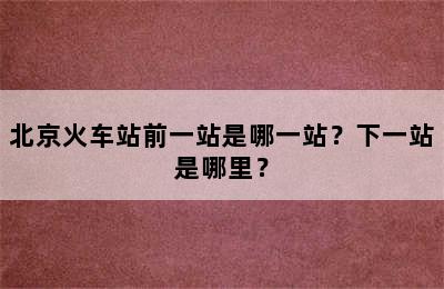 北京火车站前一站是哪一站？下一站是哪里？