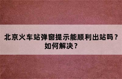 北京火车站弹窗提示能顺利出站吗？如何解决？