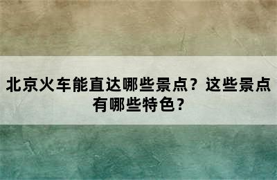 北京火车能直达哪些景点？这些景点有哪些特色？