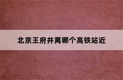 北京王府井离哪个高铁站近