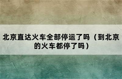 北京直达火车全部停运了吗（到北京的火车都停了吗）