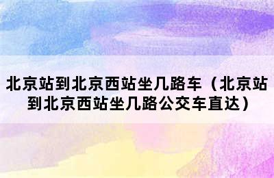 北京站到北京西站坐几路车（北京站到北京西站坐几路公交车直达）