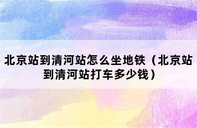 北京站到清河站怎么坐地铁（北京站到清河站打车多少钱）