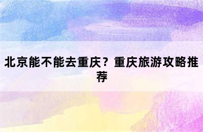 北京能不能去重庆？重庆旅游攻略推荐