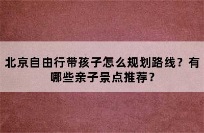 北京自由行带孩子怎么规划路线？有哪些亲子景点推荐？