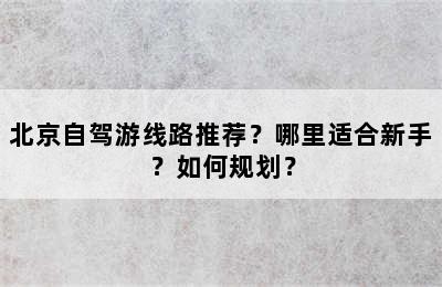 北京自驾游线路推荐？哪里适合新手？如何规划？