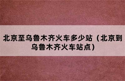 北京至乌鲁木齐火车多少站（北京到乌鲁木齐火车站点）