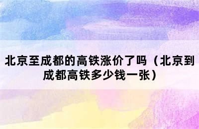 北京至成都的高铁涨价了吗（北京到成都高铁多少钱一张）