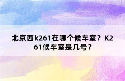北京西k261在哪个候车室？K261候车室是几号？