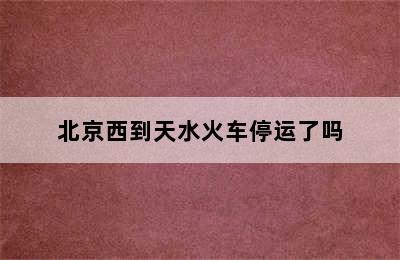 北京西到天水火车停运了吗