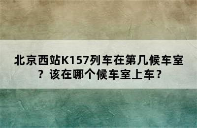 北京西站K157列车在第几候车室？该在哪个候车室上车？