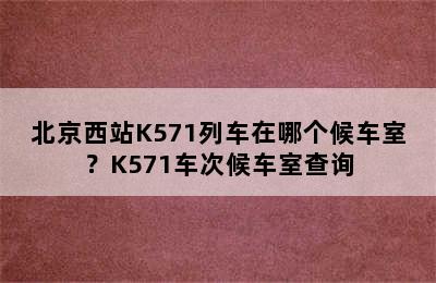 北京西站K571列车在哪个候车室？K571车次候车室查询