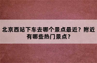 北京西站下车去哪个景点最近？附近有哪些热门景点？