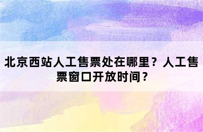 北京西站人工售票处在哪里？人工售票窗口开放时间？