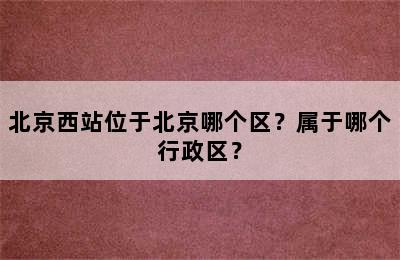 北京西站位于北京哪个区？属于哪个行政区？