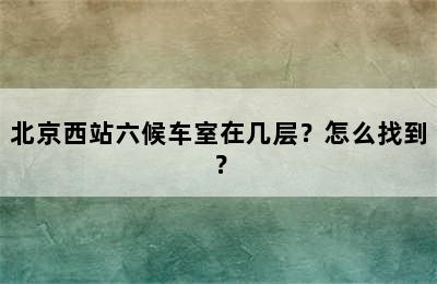 北京西站六候车室在几层？怎么找到？