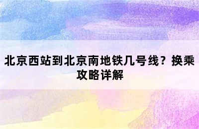 北京西站到北京南地铁几号线？换乘攻略详解