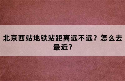 北京西站地铁站距离远不远？怎么去最近？