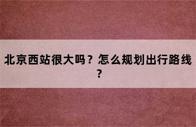 北京西站很大吗？怎么规划出行路线？