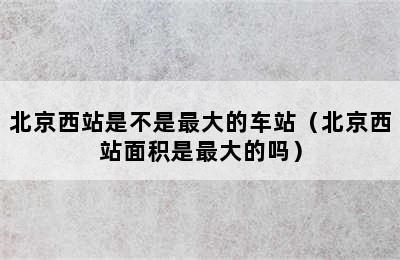 北京西站是不是最大的车站（北京西站面积是最大的吗）