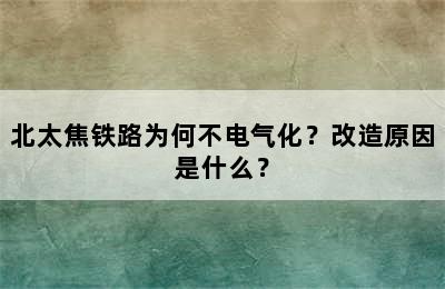 北太焦铁路为何不电气化？改造原因是什么？