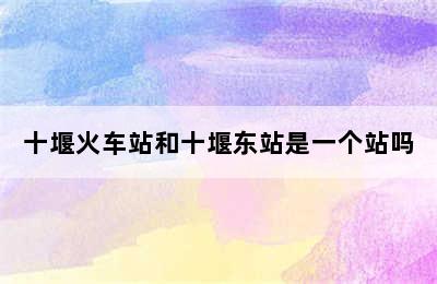 十堰火车站和十堰东站是一个站吗