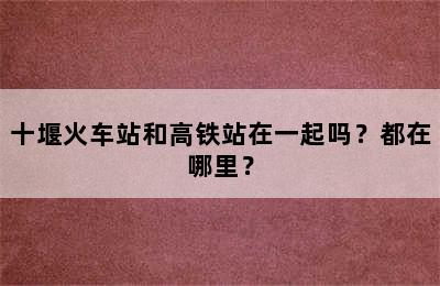 十堰火车站和高铁站在一起吗？都在哪里？