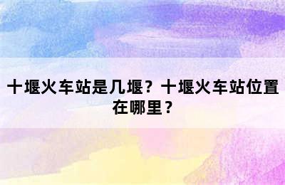 十堰火车站是几堰？十堰火车站位置在哪里？